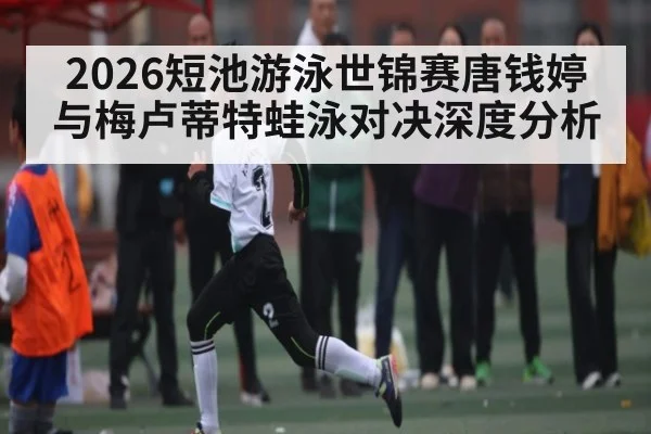 2026短池游泳世锦赛唐钱婷与梅卢蒂特蛙泳对决深度分析