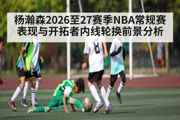 杨瀚森2026至27赛季NBA常规赛表现与开拓者内线轮换前景分析
